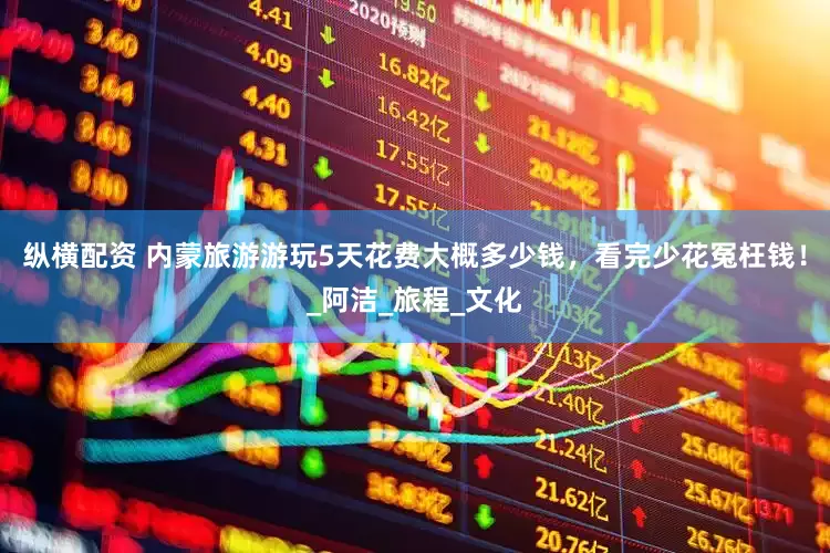 纵横配资 内蒙旅游游玩5天花费大概多少钱，看完少花冤枉钱！_阿洁_旅程_文化