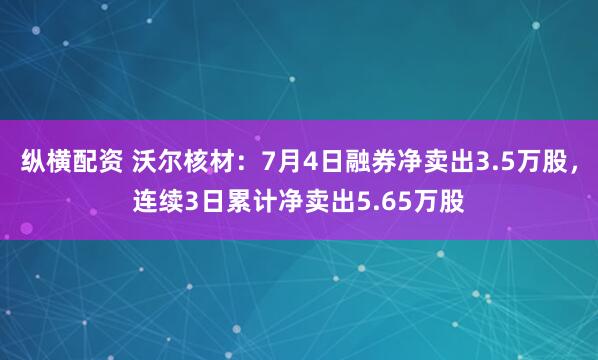 纵横配资 沃尔核材：7月4日融券净卖出3.5万股，连续3日累计净卖出5.65万股
