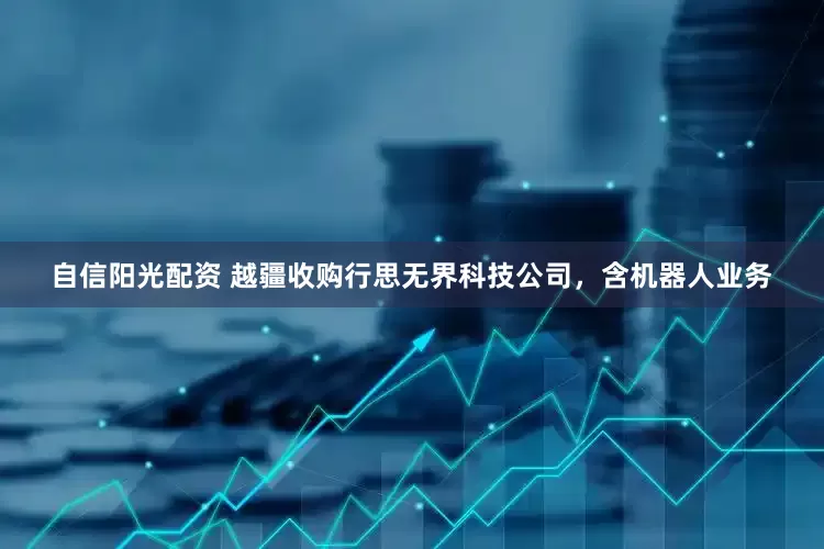 自信阳光配资 越疆收购行思无界科技公司，含机器人业务