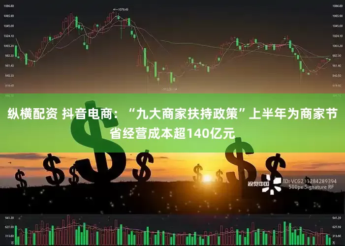 纵横配资 抖音电商：“九大商家扶持政策”上半年为商家节省经营成本超140亿元