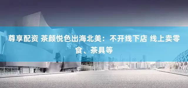 尊享配资 茶颜悦色出海北美：不开线下店 线上卖零食、茶具等