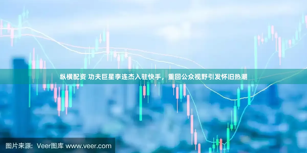 纵横配资 功夫巨星李连杰入驻快手，重回公众视野引发怀旧热潮