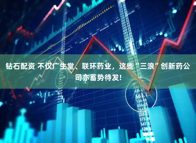钻石配资 不仅广生堂、联环药业，这些“三浪”创新药公司亦蓄势待发!