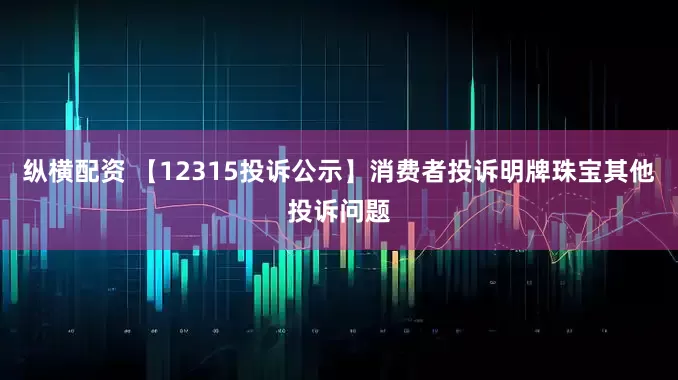 纵横配资 【12315投诉公示】消费者投诉明牌珠宝其他投诉问题