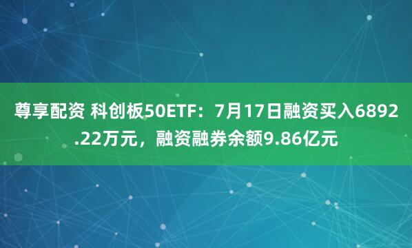 尊享配资 科创板50ETF：7月17日融资买入6892.22万元，融资融券余额9.86亿元