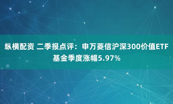纵横配资 二季报点评：申万菱信沪深300价值ETF基金季度涨幅5.97%