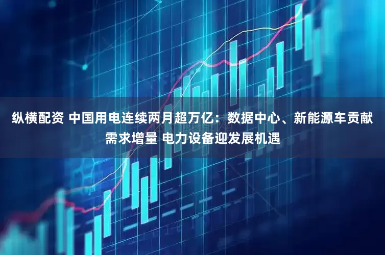 纵横配资 中国用电连续两月超万亿：数据中心、新能源车贡献需求增量 电力设备迎发展机遇