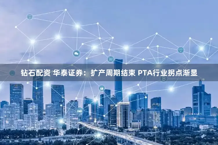 钻石配资 华泰证券：扩产周期结束 PTA行业拐点渐显