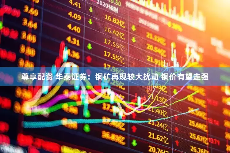 尊享配资 华泰证券：铜矿再现较大扰动 铜价有望走强