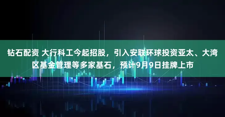 钻石配资 大行科工今起招股，引入安联环球投资亚太、大湾区基金管理等多家基石，预计9月9日挂牌上市
