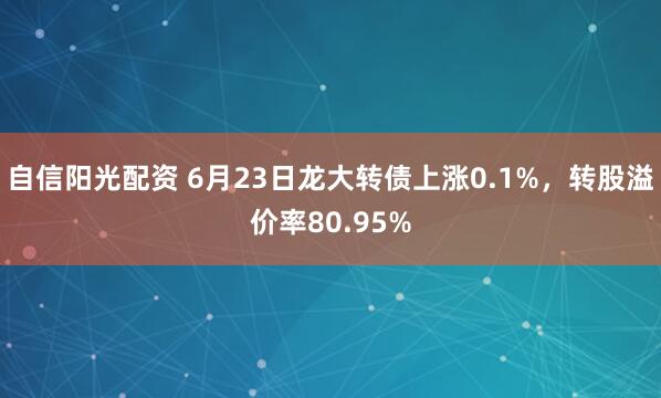自信阳光配资 6月23日龙大转债上涨0.1%，转股溢价率80.95%