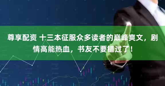 尊享配资 十三本征服众多读者的巅峰爽文，剧情高能热血，书友不要错过了！